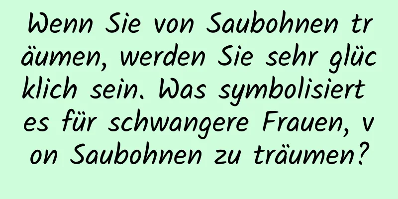 Wenn Sie von Saubohnen träumen, werden Sie sehr glücklich sein. Was symbolisiert es für schwangere Frauen, von Saubohnen zu träumen?