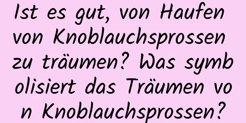 Ist es gut, von Haufen von Knoblauchsprossen zu träumen? Was symbolisiert das Träumen von Knoblauchsprossen?