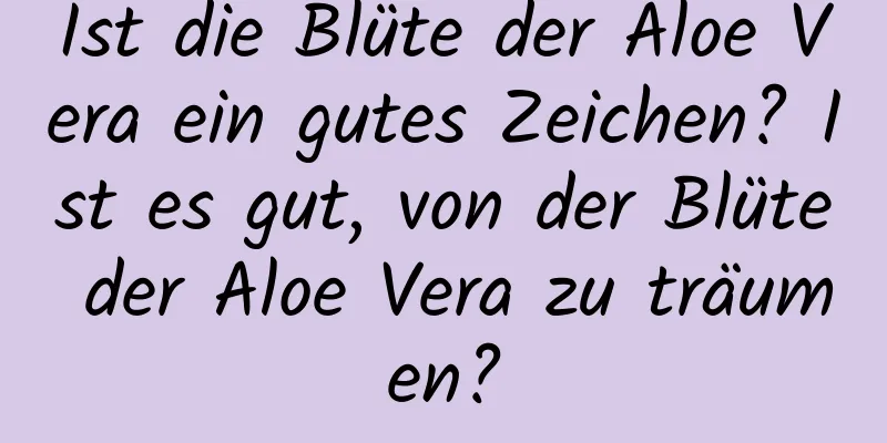 Ist die Blüte der Aloe Vera ein gutes Zeichen? Ist es gut, von der Blüte der Aloe Vera zu träumen?