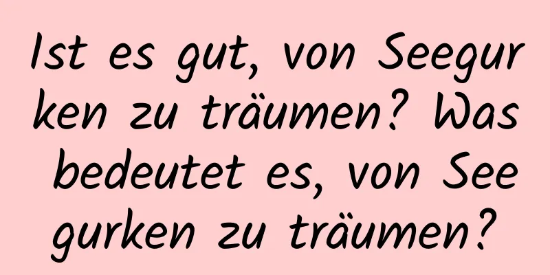 Ist es gut, von Seegurken zu träumen? Was bedeutet es, von Seegurken zu träumen?