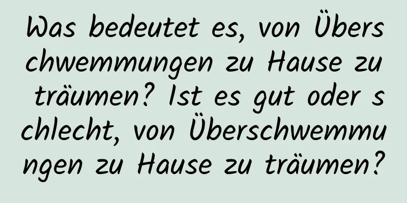 Was bedeutet es, von Überschwemmungen zu Hause zu träumen? Ist es gut oder schlecht, von Überschwemmungen zu Hause zu träumen?