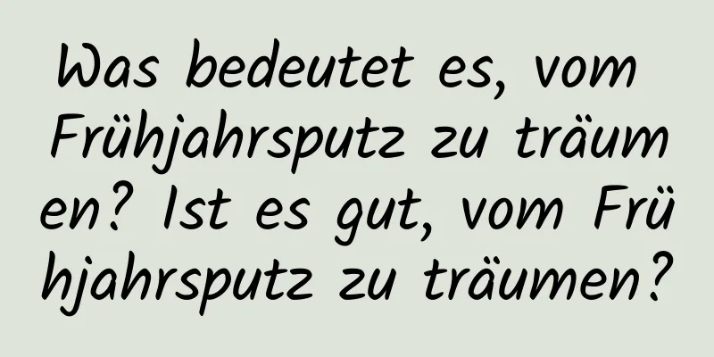 Was bedeutet es, vom Frühjahrsputz zu träumen? Ist es gut, vom Frühjahrsputz zu träumen?