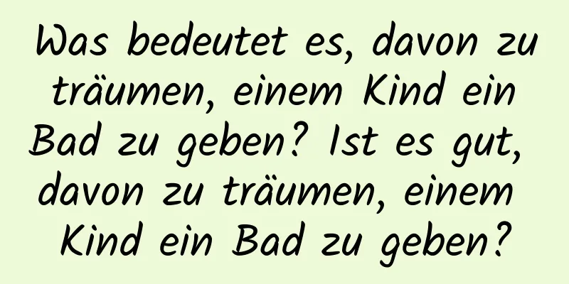 Was bedeutet es, davon zu träumen, einem Kind ein Bad zu geben? Ist es gut, davon zu träumen, einem Kind ein Bad zu geben?