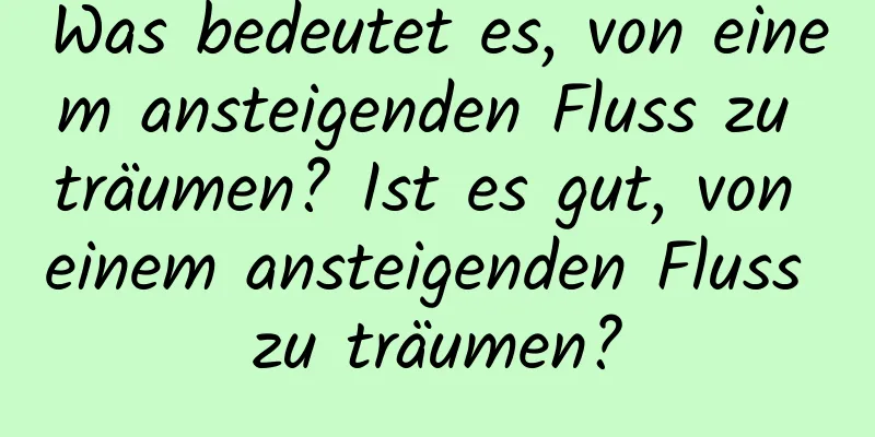 Was bedeutet es, von einem ansteigenden Fluss zu träumen? Ist es gut, von einem ansteigenden Fluss zu träumen?