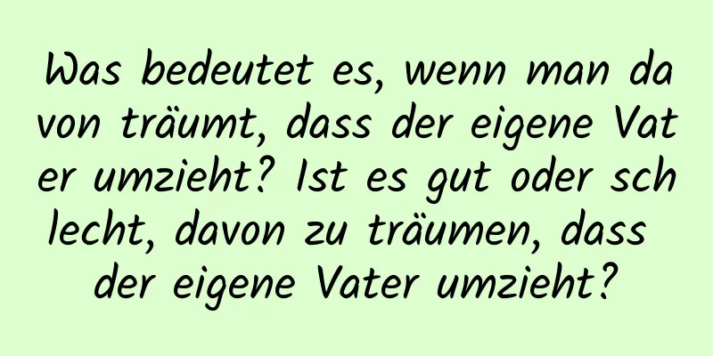 Was bedeutet es, wenn man davon träumt, dass der eigene Vater umzieht? Ist es gut oder schlecht, davon zu träumen, dass der eigene Vater umzieht?