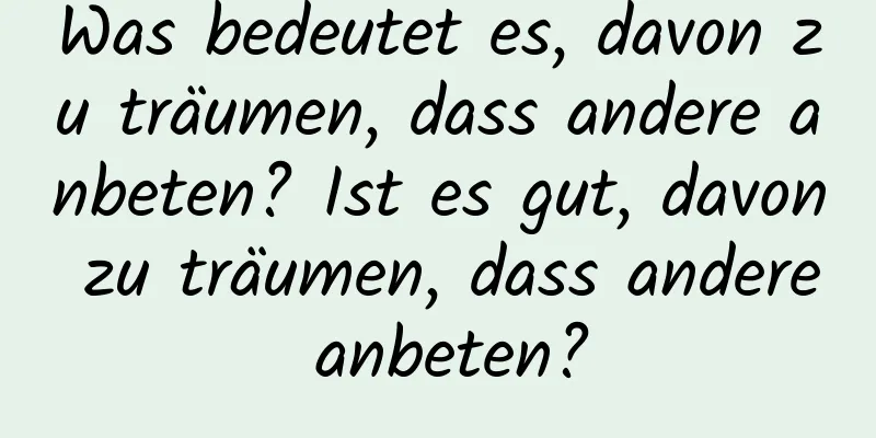 Was bedeutet es, davon zu träumen, dass andere anbeten? Ist es gut, davon zu träumen, dass andere anbeten?