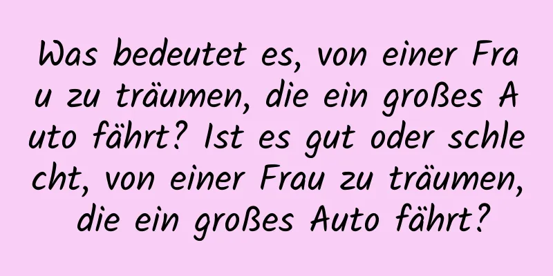 Was bedeutet es, von einer Frau zu träumen, die ein großes Auto fährt? Ist es gut oder schlecht, von einer Frau zu träumen, die ein großes Auto fährt?