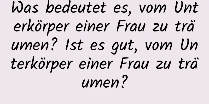 Was bedeutet es, vom Unterkörper einer Frau zu träumen? Ist es gut, vom Unterkörper einer Frau zu träumen?