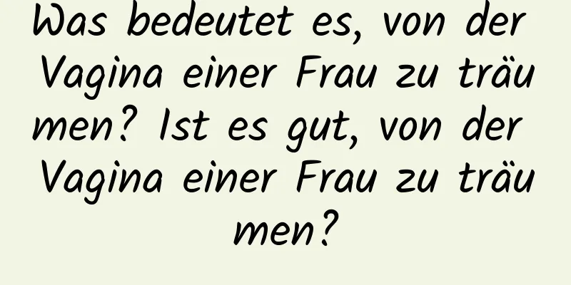 Was bedeutet es, von der Vagina einer Frau zu träumen? Ist es gut, von der Vagina einer Frau zu träumen?