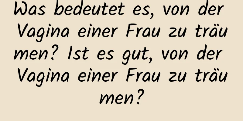 Was bedeutet es, von der Vagina einer Frau zu träumen? Ist es gut, von der Vagina einer Frau zu träumen?