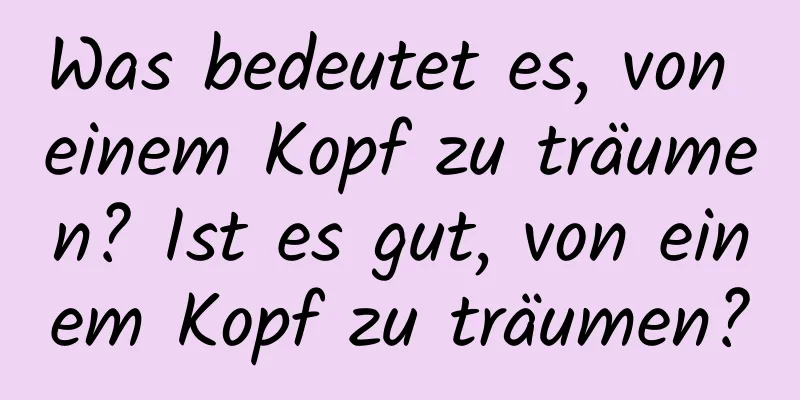 Was bedeutet es, von einem Kopf zu träumen? Ist es gut, von einem Kopf zu träumen?