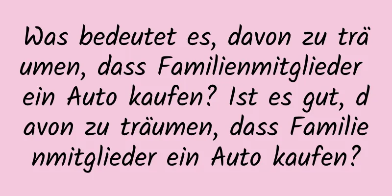 Was bedeutet es, davon zu träumen, dass Familienmitglieder ein Auto kaufen? Ist es gut, davon zu träumen, dass Familienmitglieder ein Auto kaufen?