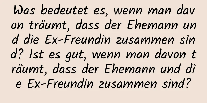 Was bedeutet es, wenn man davon träumt, dass der Ehemann und die Ex-Freundin zusammen sind? Ist es gut, wenn man davon träumt, dass der Ehemann und die Ex-Freundin zusammen sind?