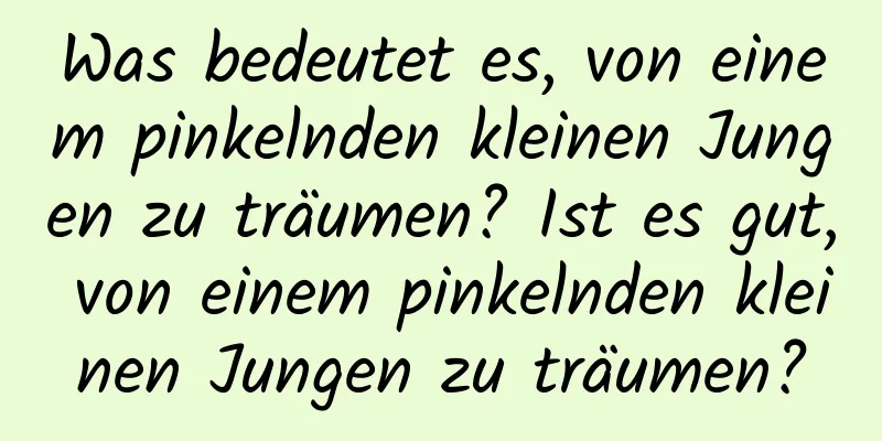 Was bedeutet es, von einem pinkelnden kleinen Jungen zu träumen? Ist es gut, von einem pinkelnden kleinen Jungen zu träumen?