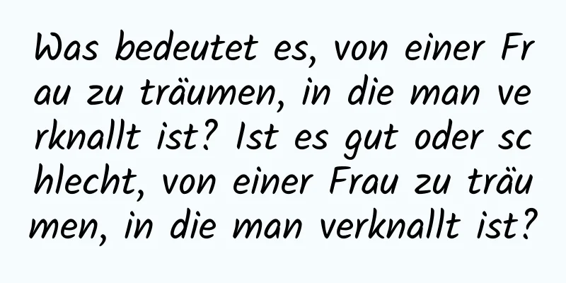 Was bedeutet es, von einer Frau zu träumen, in die man verknallt ist? Ist es gut oder schlecht, von einer Frau zu träumen, in die man verknallt ist?