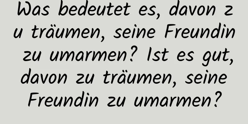 Was bedeutet es, davon zu träumen, seine Freundin zu umarmen? Ist es gut, davon zu träumen, seine Freundin zu umarmen?