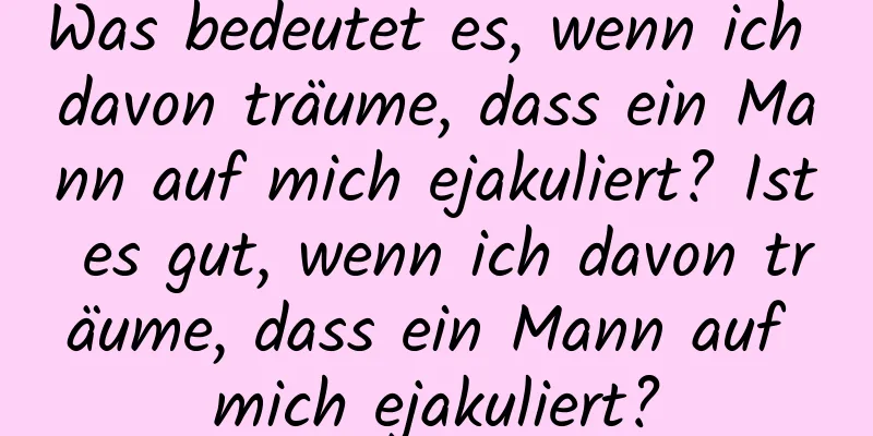 Was bedeutet es, wenn ich davon träume, dass ein Mann auf mich ejakuliert? Ist es gut, wenn ich davon träume, dass ein Mann auf mich ejakuliert?