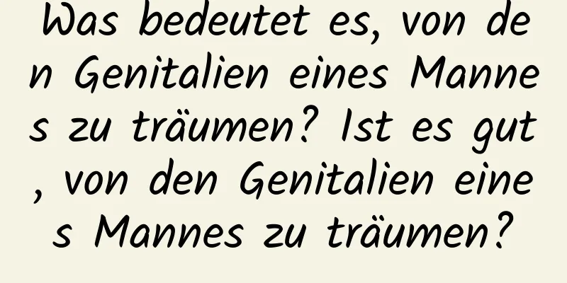 Was bedeutet es, von den Genitalien eines Mannes zu träumen? Ist es gut, von den Genitalien eines Mannes zu träumen?