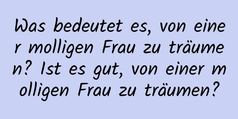 Was bedeutet es, von einer molligen Frau zu träumen? Ist es gut, von einer molligen Frau zu träumen?