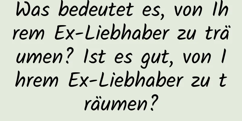 Was bedeutet es, von Ihrem Ex-Liebhaber zu träumen? Ist es gut, von Ihrem Ex-Liebhaber zu träumen?