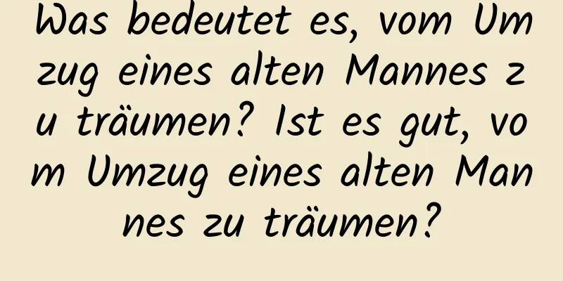 Was bedeutet es, vom Umzug eines alten Mannes zu träumen? Ist es gut, vom Umzug eines alten Mannes zu träumen?