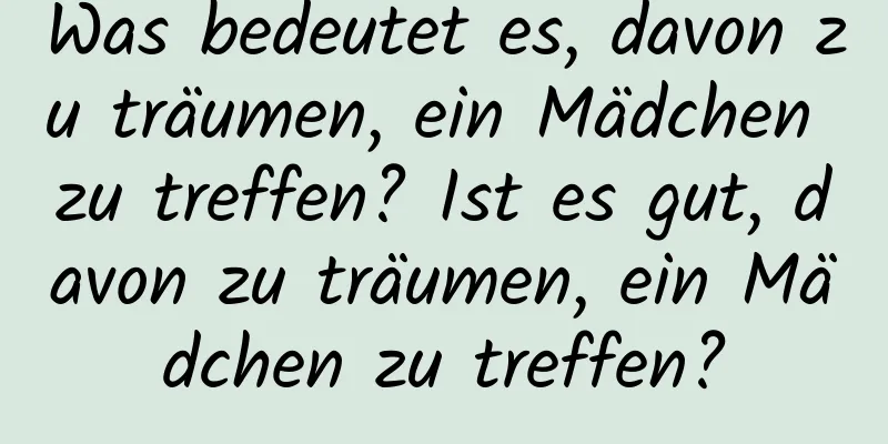 Was bedeutet es, davon zu träumen, ein Mädchen zu treffen? Ist es gut, davon zu träumen, ein Mädchen zu treffen?