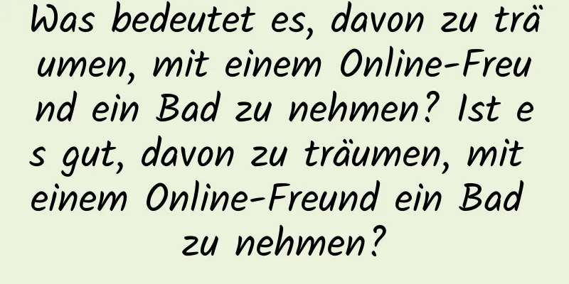 Was bedeutet es, davon zu träumen, mit einem Online-Freund ein Bad zu nehmen? Ist es gut, davon zu träumen, mit einem Online-Freund ein Bad zu nehmen?