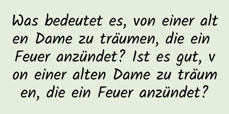 Was bedeutet es, von einer alten Dame zu träumen, die ein Feuer anzündet? Ist es gut, von einer alten Dame zu träumen, die ein Feuer anzündet?