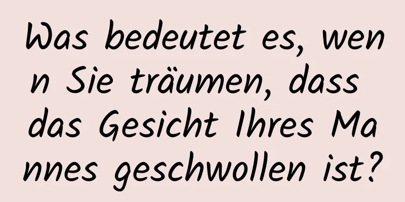 Was bedeutet es, wenn Sie träumen, dass das Gesicht Ihres Mannes geschwollen ist?