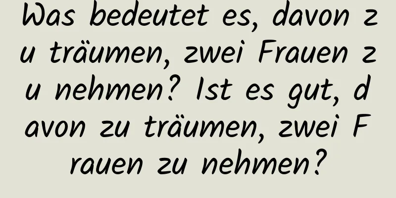 Was bedeutet es, davon zu träumen, zwei Frauen zu nehmen? Ist es gut, davon zu träumen, zwei Frauen zu nehmen?