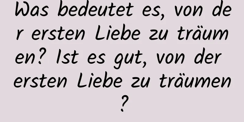 Was bedeutet es, von der ersten Liebe zu träumen? Ist es gut, von der ersten Liebe zu träumen?