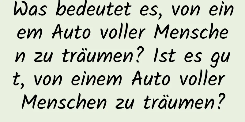 Was bedeutet es, von einem Auto voller Menschen zu träumen? Ist es gut, von einem Auto voller Menschen zu träumen?