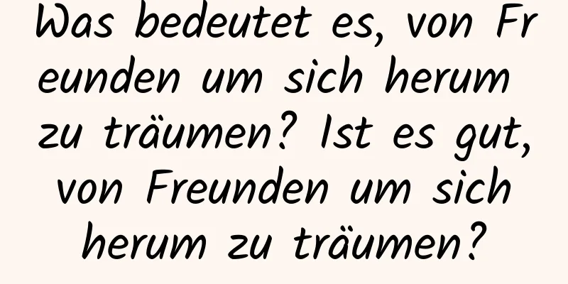 Was bedeutet es, von Freunden um sich herum zu träumen? Ist es gut, von Freunden um sich herum zu träumen?