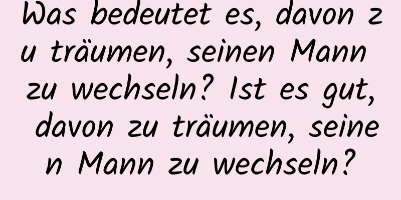 Was bedeutet es, davon zu träumen, seinen Mann zu wechseln? Ist es gut, davon zu träumen, seinen Mann zu wechseln?