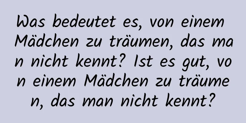 Was bedeutet es, von einem Mädchen zu träumen, das man nicht kennt? Ist es gut, von einem Mädchen zu träumen, das man nicht kennt?