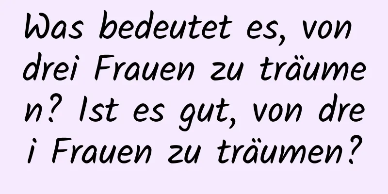 Was bedeutet es, von drei Frauen zu träumen? Ist es gut, von drei Frauen zu träumen?