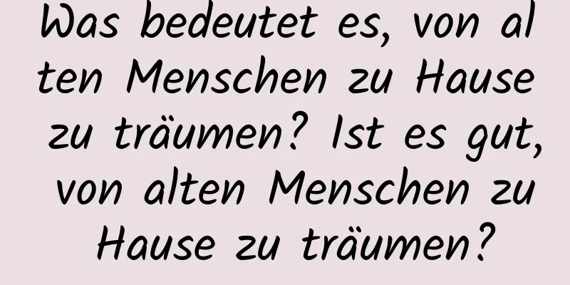 Was bedeutet es, von alten Menschen zu Hause zu träumen? Ist es gut, von alten Menschen zu Hause zu träumen?