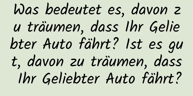 Was bedeutet es, davon zu träumen, dass Ihr Geliebter Auto fährt? Ist es gut, davon zu träumen, dass Ihr Geliebter Auto fährt?