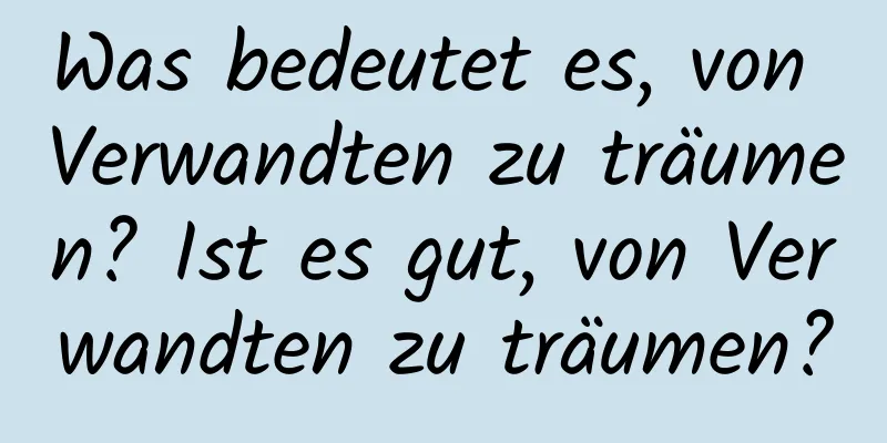 Was bedeutet es, von Verwandten zu träumen? Ist es gut, von Verwandten zu träumen?