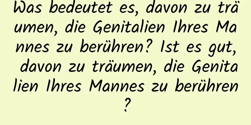 Was bedeutet es, davon zu träumen, die Genitalien Ihres Mannes zu berühren? Ist es gut, davon zu träumen, die Genitalien Ihres Mannes zu berühren?