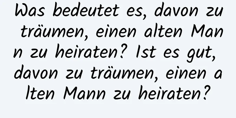 Was bedeutet es, davon zu träumen, einen alten Mann zu heiraten? Ist es gut, davon zu träumen, einen alten Mann zu heiraten?