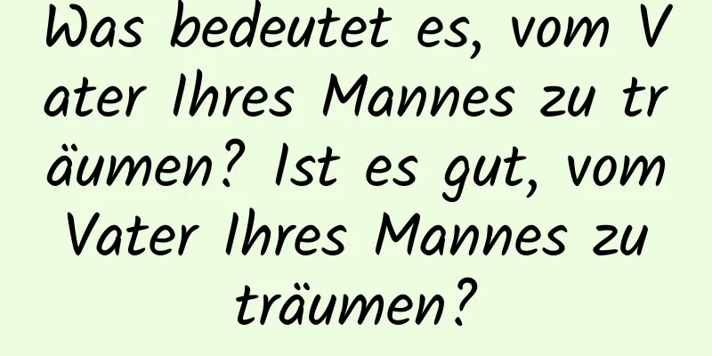 Was bedeutet es, vom Vater Ihres Mannes zu träumen? Ist es gut, vom Vater Ihres Mannes zu träumen?