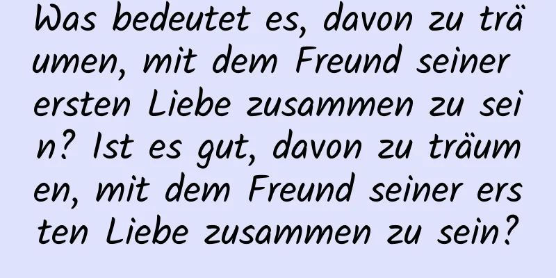 Was bedeutet es, davon zu träumen, mit dem Freund seiner ersten Liebe zusammen zu sein? Ist es gut, davon zu träumen, mit dem Freund seiner ersten Liebe zusammen zu sein?