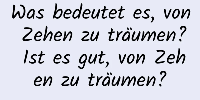 Was bedeutet es, von Zehen zu träumen? Ist es gut, von Zehen zu träumen?