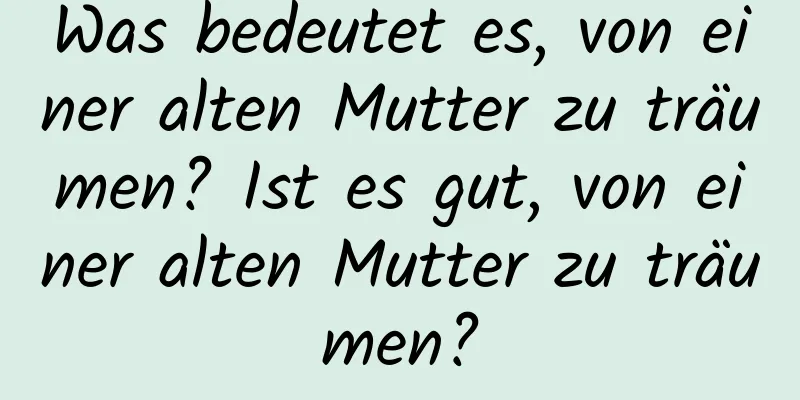 Was bedeutet es, von einer alten Mutter zu träumen? Ist es gut, von einer alten Mutter zu träumen?