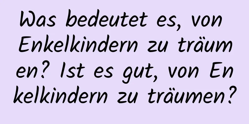 Was bedeutet es, von Enkelkindern zu träumen? Ist es gut, von Enkelkindern zu träumen?