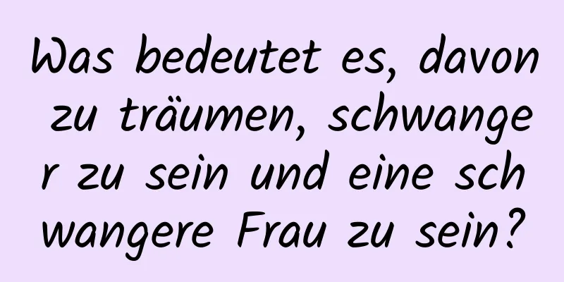 Was bedeutet es, davon zu träumen, schwanger zu sein und eine schwangere Frau zu sein?