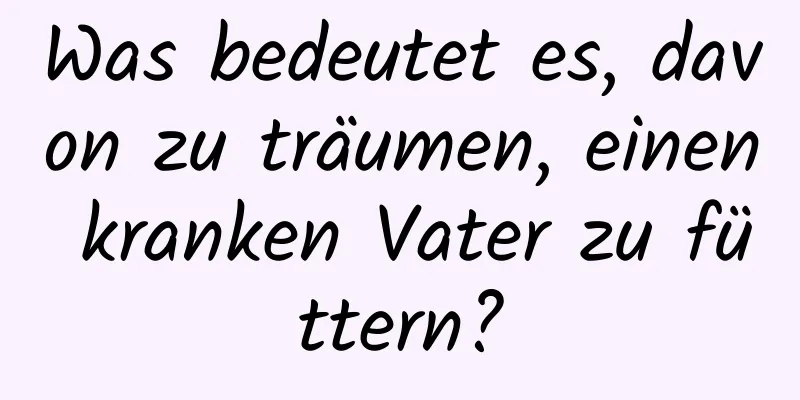 Was bedeutet es, davon zu träumen, einen kranken Vater zu füttern?