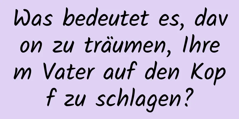 Was bedeutet es, davon zu träumen, Ihrem Vater auf den Kopf zu schlagen?