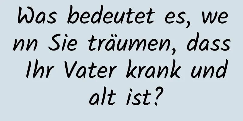 Was bedeutet es, wenn Sie träumen, dass Ihr Vater krank und alt ist?